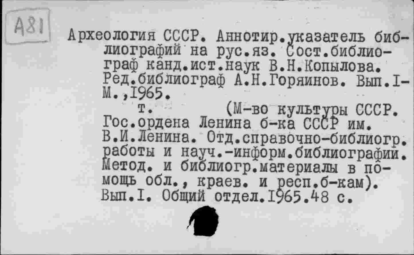 ﻿Археология СССР. Аннотир.указатель библиографий на рус.яз. Сост.библиограф канд.ист.наук В.Н.Копылова. Ред.библиограф А.Н.Горяйнов. Вып.1-М.,1965.
т. (М-во культуры СССР. Гос.ордена Ленина б-ка СССР им. В.И.Ленина. Отд.справочно-библиогр. работы и науч.-информ.библиографии. Метод, и библиогр.материалы в помощь обл., краев, и респ.б-кам). Вып.1. Общий отдел.1965Л8 с.